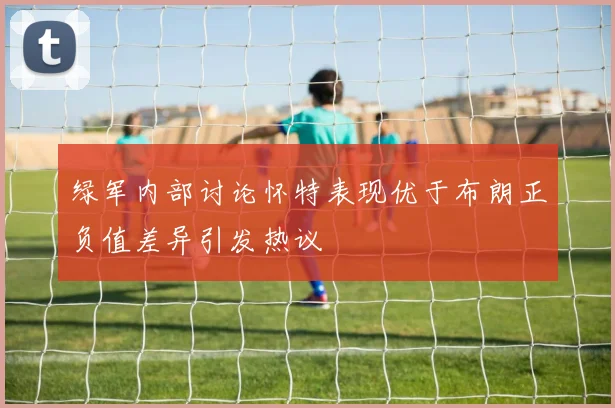 绿军内部讨论怀特表现优于布朗正负值差异引发热议