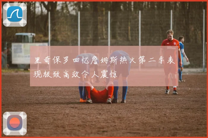 里奇保罗回忆詹姆斯热火第二季表现极致高效令人震惊