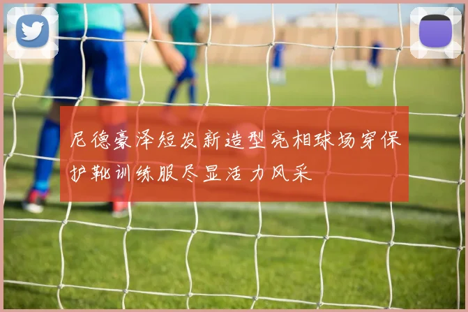 尼德豪泽短发新造型亮相球场穿保护靴训练服尽显活力风采